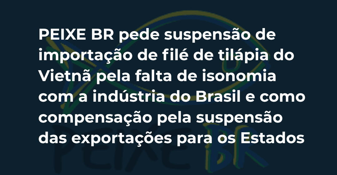 PEIXE BR pede suspensão de importação de filé de tilápia do Vietnã pela falta de isonomia com a indústria do Brasil e como compensação pela suspensão das exportações para os Estados